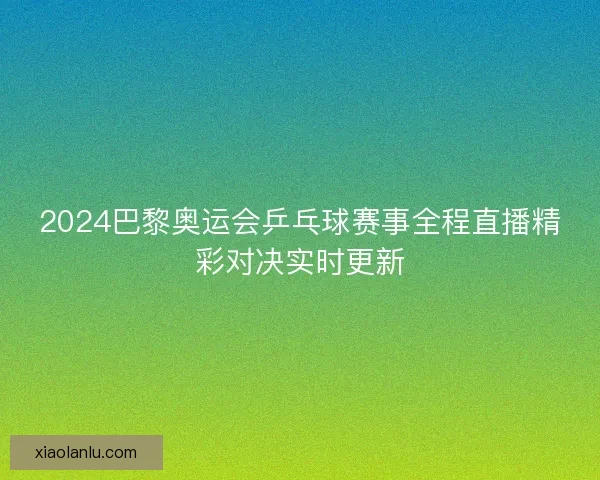 2024巴黎奥运会乒乓球赛事全程直播精彩对决实时更新 2024巴黎奥运会乒乓球赛事全程直播精彩对决实时更新