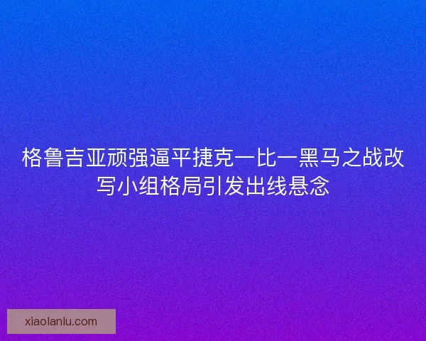 格鲁吉亚顽强逼平捷克一比一黑马之战改写小组格局引发出线悬念 格鲁吉亚顽强逼平捷克一比一黑马之战改写小组格局引发出线悬念