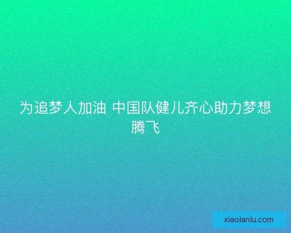 为追梦人加油 中国队健儿齐心助力梦想腾飞 为追梦人加油 中国队健儿齐心助力梦想腾飞