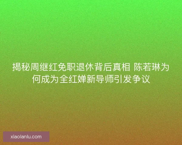 揭秘周继红免职退休背后真相 陈若琳为何成为全红婵新导师引发争议
