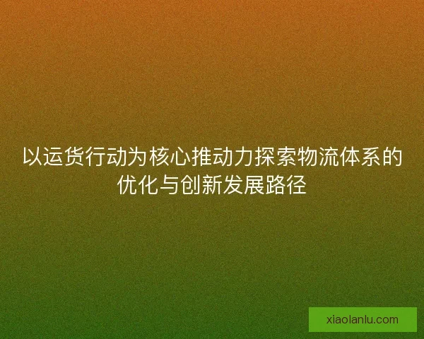 以运货行动为核心推动力探索物流体系的优化与创新发展路径