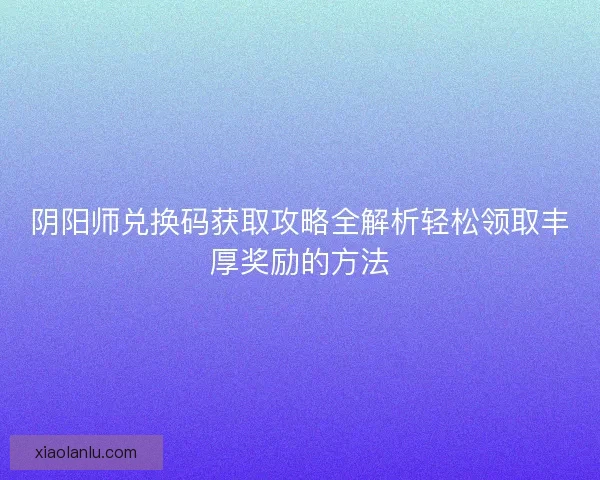 阴阳师兑换码获取攻略全解析轻松领取丰厚奖励的方法