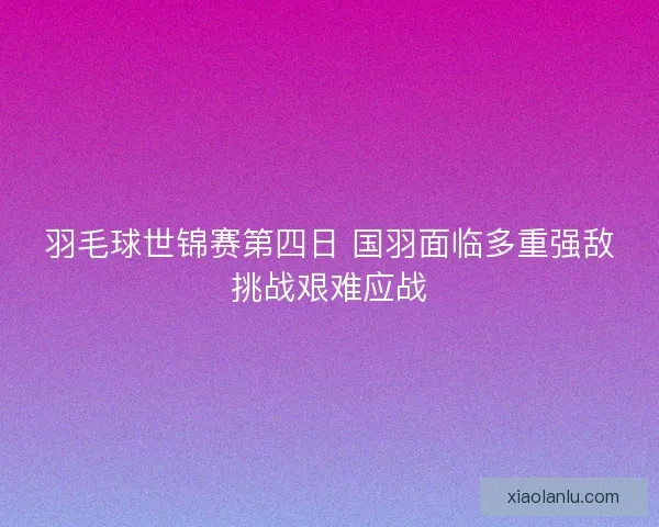 羽毛球世锦赛第四日 国羽面临多重强敌挑战艰难应战