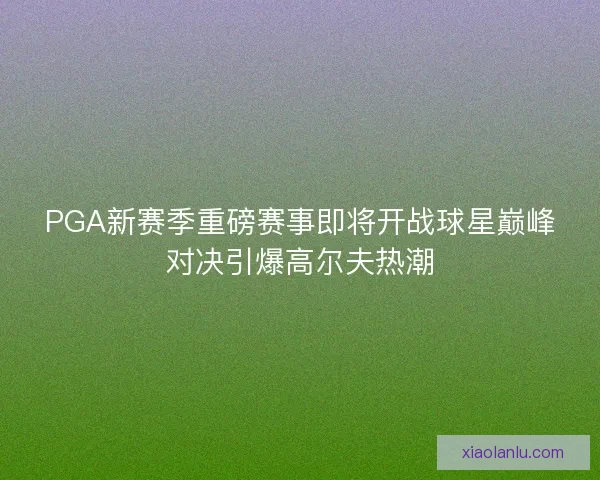 PGA新赛季重磅赛事即将开战球星巅峰对决引爆高尔夫热潮