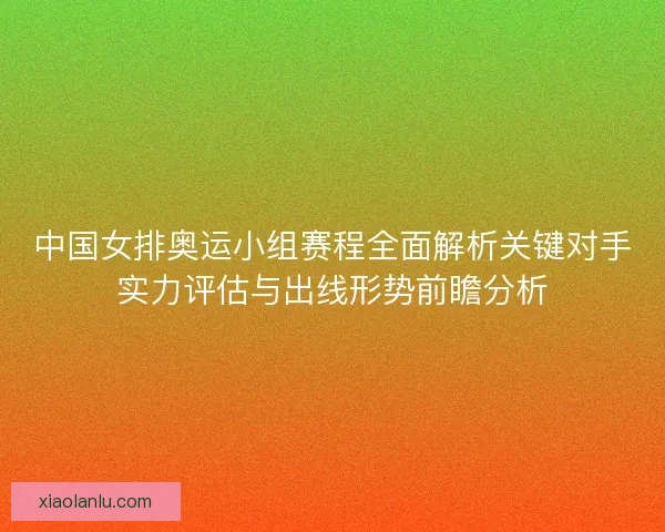 中国女排奥运小组赛程全面解析关键对手实力评估与出线形势前瞻分析