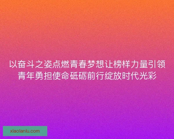 以奋斗之姿点燃青春梦想让榜样力量引领青年勇担使命砥砺前行绽放时代光彩