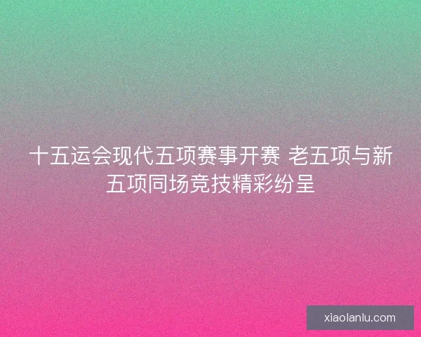 十五运会现代五项赛事开赛 老五项与新五项同场竞技精彩纷呈 十五运会现代五项赛事开赛 老五项与新五项同场竞技精彩纷呈