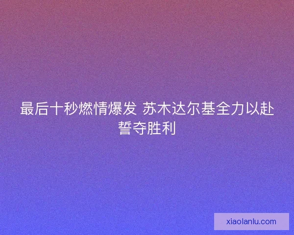 最后十秒燃情爆发 苏木达尔基全力以赴誓夺胜利