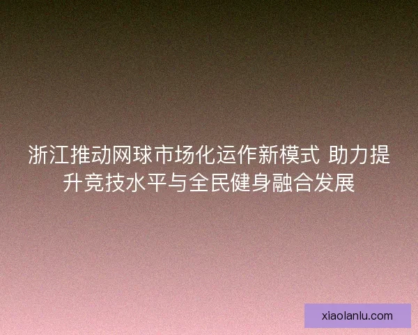 浙江推动网球市场化运作新模式 助力提升竞技水平与全民健身融合发展