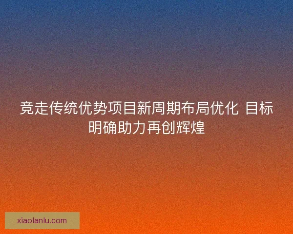 竞走传统优势项目新周期布局优化 目标明确助力再创辉煌 竞走传统优势项目新周期布局优化 目标明确助力再创辉煌