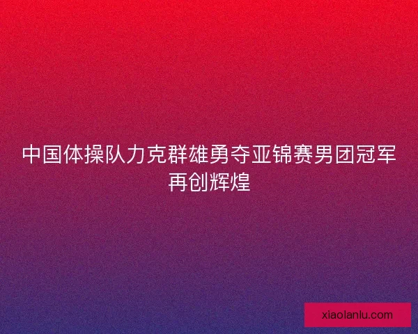 中国体操队力克群雄勇夺亚锦赛男团冠军再创辉煌 中国体操队力克群雄勇夺亚锦赛男团冠军再创辉煌