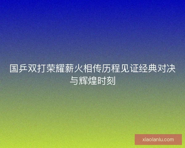 国乒双打荣耀薪火相传历程见证经典对决与辉煌时刻 国乒双打荣耀薪火相传历程见证经典对决与辉煌时刻