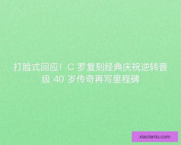 打脸式回应！C 罗复刻经典庆祝逆转晋级 40 岁传奇再写里程碑