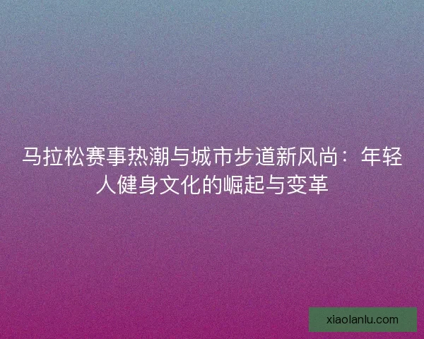 马拉松赛事热潮与城市步道新风尚：年轻人健身文化的崛起与变革