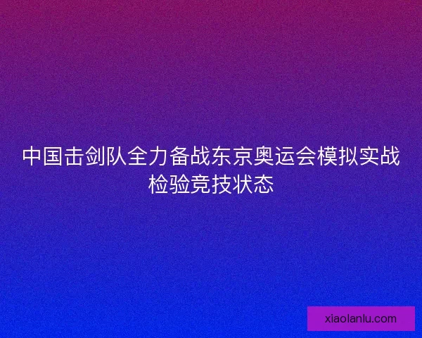 中国击剑队全力备战东京奥运会模拟实战检验竞技状态