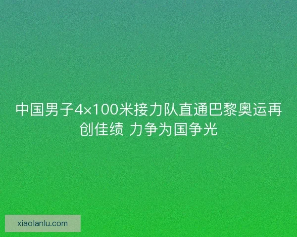中国男子4×100米接力队直通巴黎奥运再创佳绩 力争为国争光