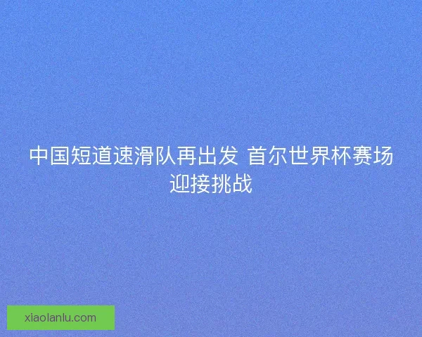 中国短道速滑队再出发 首尔世界杯赛场迎接挑战 中国短道速滑队再出发 首尔世界杯赛场迎接挑战
