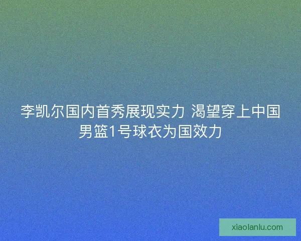 李凯尔国内首秀展现实力 渴望穿上中国男篮1号球衣为国效力