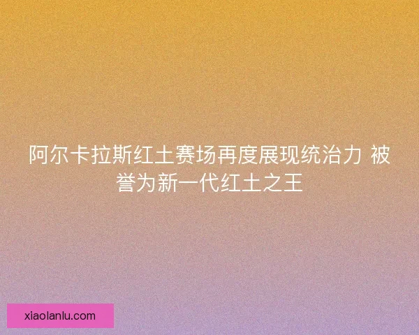 阿尔卡拉斯红土赛场再度展现统治力 被誉为新一代红土之王