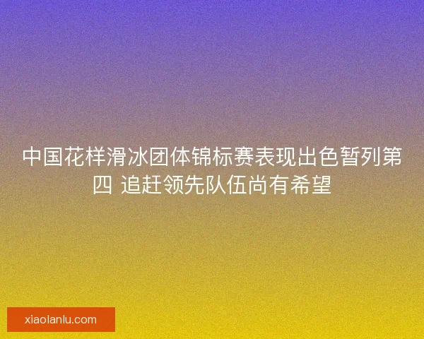 中国花样滑冰团体锦标赛表现出色暂列第四 追赶领先队伍尚有希望