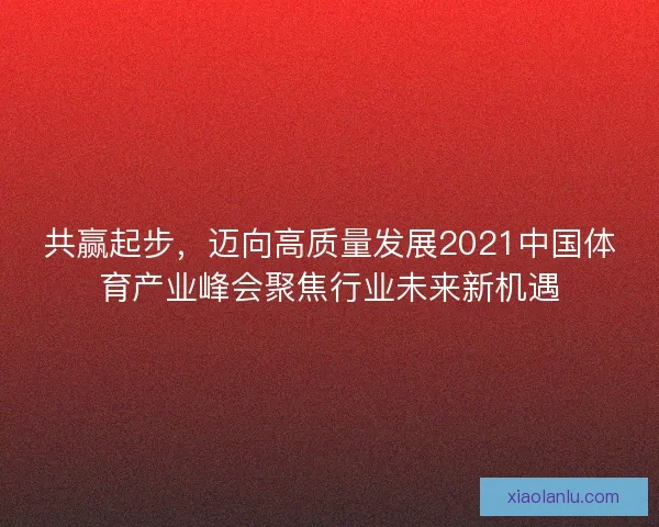 共赢起步，迈向高质量发展2021中国体育产业峰会聚焦行业未来新机遇