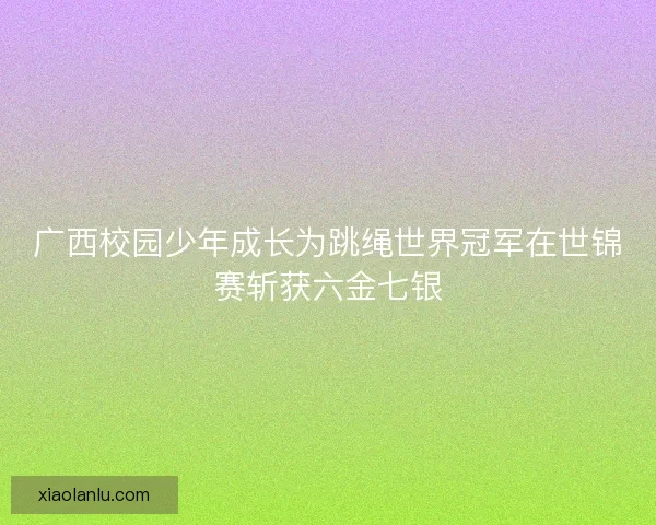 广西校园少年成长为跳绳世界冠军在世锦赛斩获六金七银 广西校园少年成长为跳绳世界冠军在世锦赛斩获六金七银