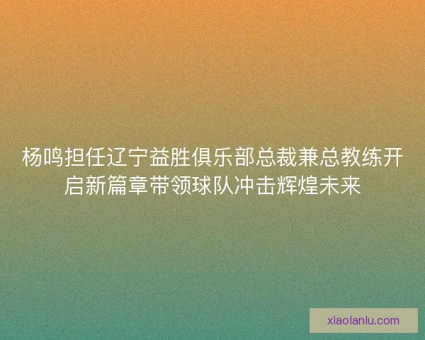 杨鸣担任辽宁益胜俱乐部总裁兼总教练开启新篇章带领球队冲击辉煌未来 杨鸣担任辽宁益胜俱乐部总裁兼总教练开启新篇章带领球队冲击辉煌未来