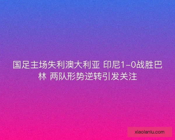 国足主场失利澳大利亚 印尼1-0战胜巴林 两队形势逆转引发关注