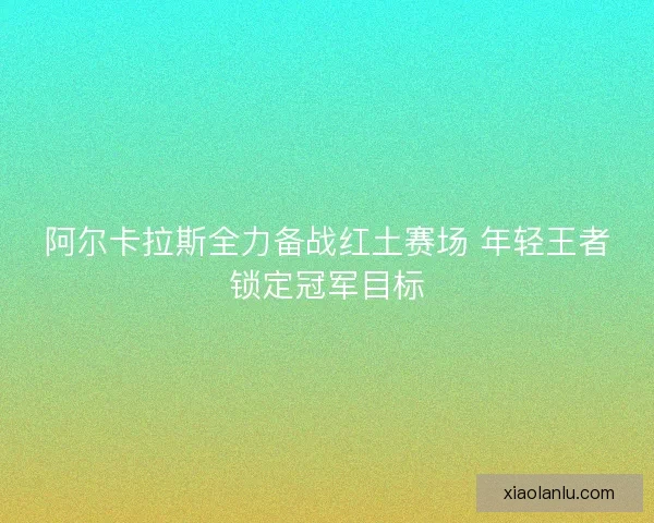 阿尔卡拉斯全力备战红土赛场 年轻王者锁定冠军目标