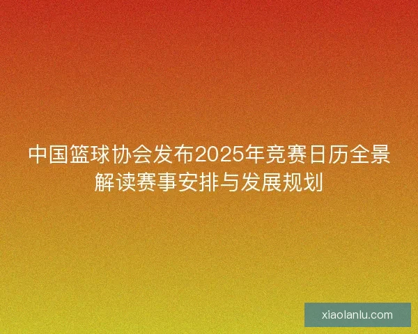 中国篮球协会发布2025年竞赛日历全景解读赛事安排与发展规划 中国篮球协会发布2025年竞赛日历全景解读赛事安排与发展规划