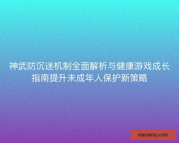 神武防沉迷机制全面解析与健康游戏成长指南提升未成年人保护新策略